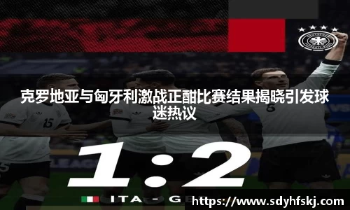 克罗地亚与匈牙利激战正酣比赛结果揭晓引发球迷热议