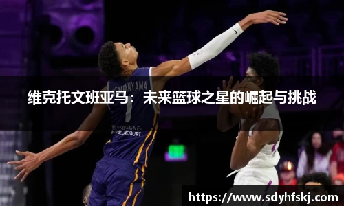 维克托文班亚马：未来篮球之星的崛起与挑战